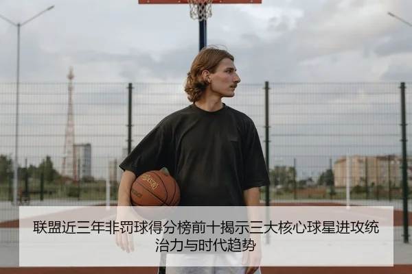 联盟近三年非罚球得分榜前十揭示三大核心球星进攻统治力与时代趋势